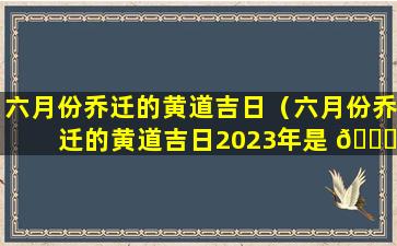 六月份乔迁的黄道吉日（六月份乔迁的黄道吉日2023年是 🐘 哪天）